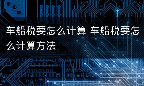 车船税要怎么计算 车船税要怎么计算方法