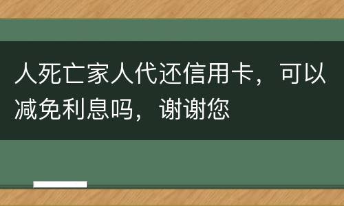 人死亡家人代还信用卡，可以减免利息吗，谢谢您