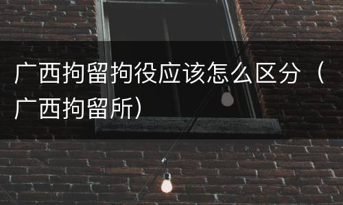 广西拘留拘役应该怎么区分（广西拘留所）