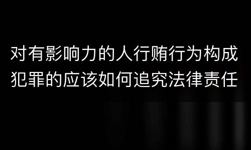对有影响力的人行贿行为构成犯罪的应该如何追究法律责任