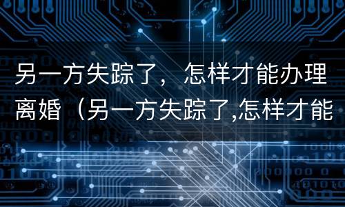 另一方失踪了，怎样才能办理离婚（另一方失踪了,怎样才能办理离婚登记）