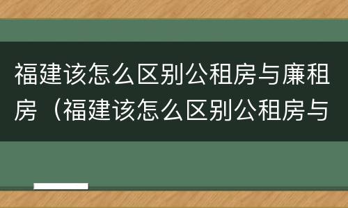 福建该怎么区别公租房与廉租房（福建该怎么区别公租房与廉租房呢）