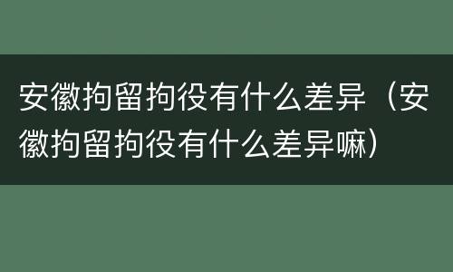 安徽拘留拘役有什么差异（安徽拘留拘役有什么差异嘛）