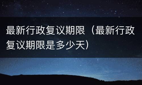 最新行政复议期限（最新行政复议期限是多少天）