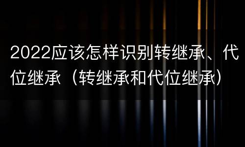 2022应该怎样识别转继承、代位继承（转继承和代位继承）