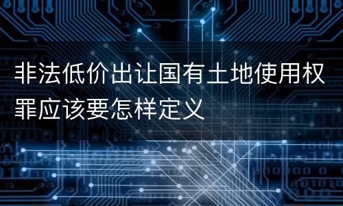 非法低价出让国有土地使用权罪应该要怎样定义