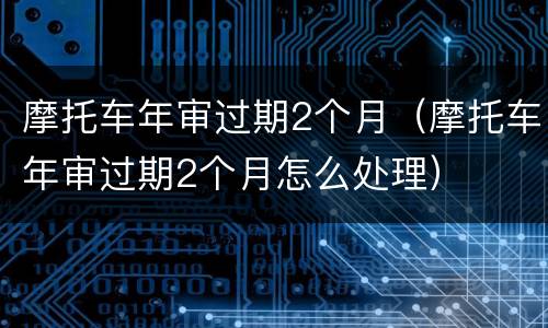 摩托车年审过期2个月（摩托车年审过期2个月怎么处理）