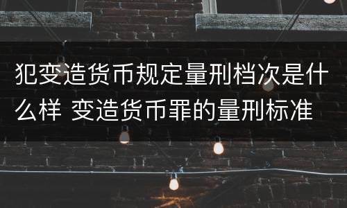 犯变造货币规定量刑档次是什么样 变造货币罪的量刑标准