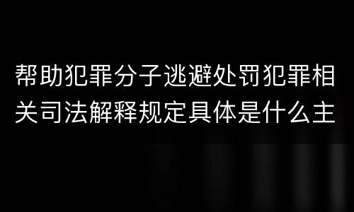 帮助犯罪分子逃避处罚犯罪相关司法解释规定具体是什么主要内容