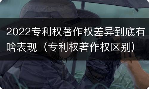 2022专利权著作权差异到底有啥表现（专利权著作权区别）