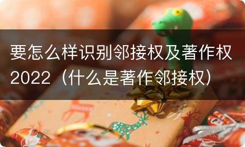 要怎么样识别邻接权及著作权2022（什么是著作邻接权）
