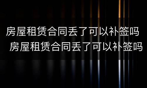 房屋租赁合同丢了可以补签吗 房屋租赁合同丢了可以补签吗要多少钱