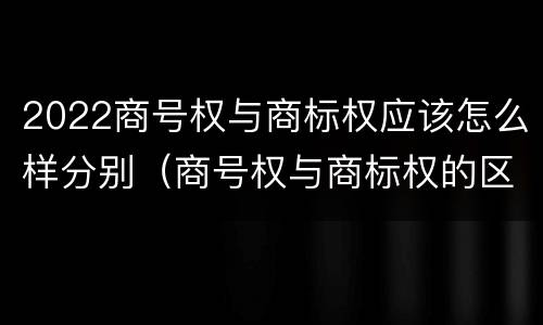 2022商号权与商标权应该怎么样分别（商号权与商标权的区别）