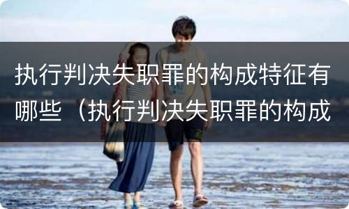 执行判决失职罪的构成特征有哪些（执行判决失职罪的构成特征有哪些呢）