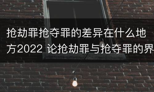 抢劫罪抢夺罪的差异在什么地方2022 论抢劫罪与抢夺罪的界限