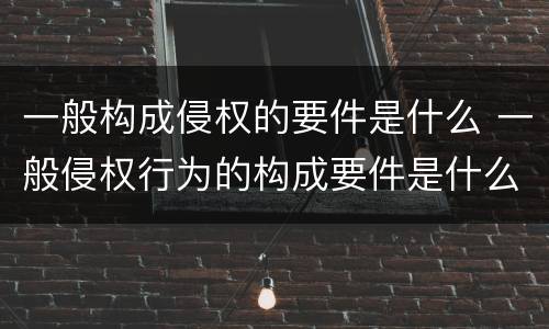 一般构成侵权的要件是什么 一般侵权行为的构成要件是什么