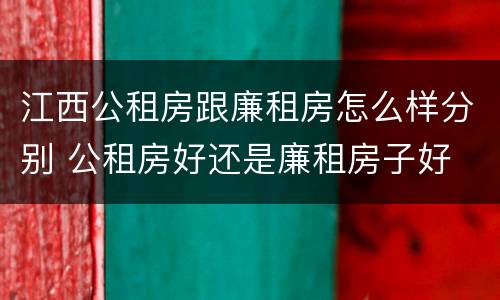 江西公租房跟廉租房怎么样分别 公租房好还是廉租房子好