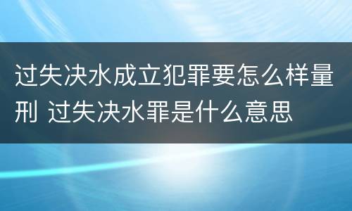 过失决水成立犯罪要怎么样量刑 过失决水罪是什么意思
