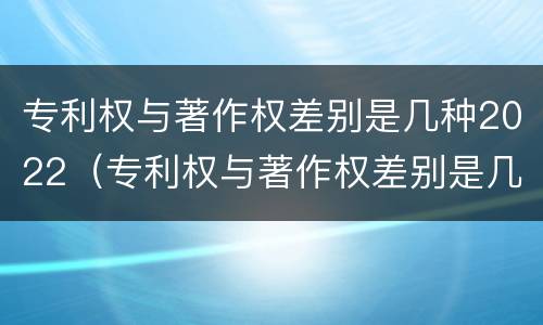 专利权与著作权差别是几种2022（专利权与著作权差别是几种2022年）