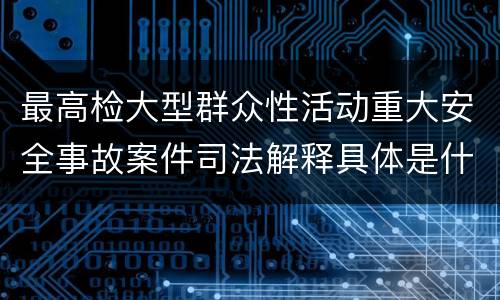 最高检大型群众性活动重大安全事故案件司法解释具体是什么重要规定