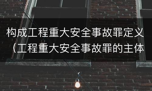 构成工程重大安全事故罪定义（工程重大安全事故罪的主体是什么）