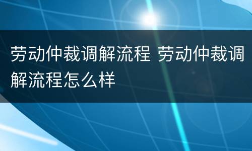 劳动仲裁调解流程 劳动仲裁调解流程怎么样
