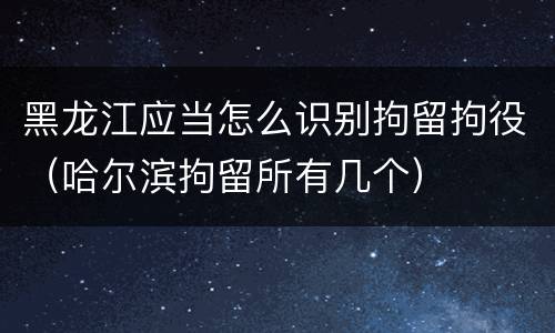 黑龙江应当怎么识别拘留拘役（哈尔滨拘留所有几个）