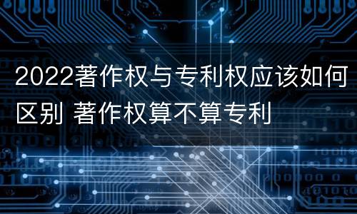 2022著作权与专利权应该如何区别 著作权算不算专利