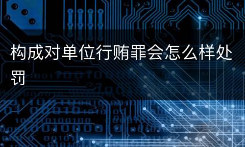 构成对单位行贿罪会怎么样处罚