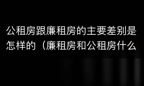 公租房跟廉租房的主要差别是怎样的（廉租房和公租房什么区别）