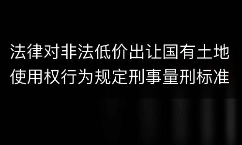 法律对非法低价出让国有土地使用权行为规定刑事量刑标准是什么