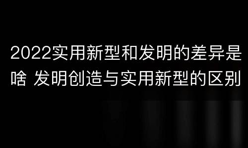2022实用新型和发明的差异是啥 发明创造与实用新型的区别