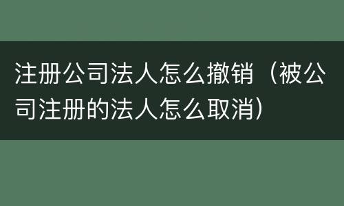 注册公司法人怎么撤销（被公司注册的法人怎么取消）