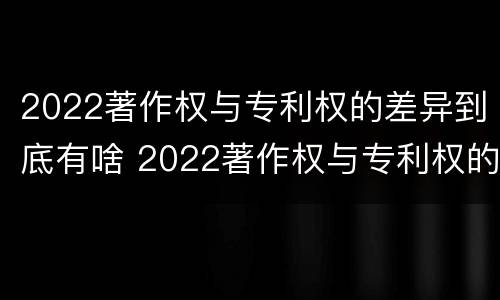 2022著作权与专利权的差异到底有啥 2022著作权与专利权的差异到底有啥问题
