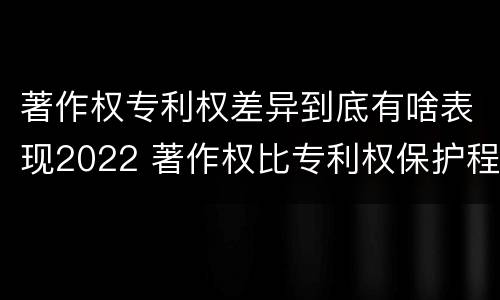 著作权专利权差异到底有啥表现2022 著作权比专利权保护程度低
