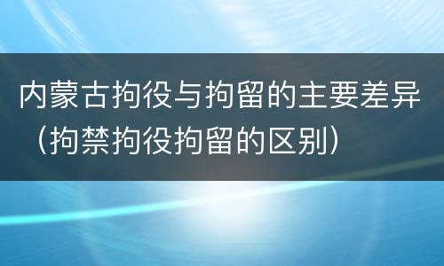 内蒙古拘役与拘留的主要差异（拘禁拘役拘留的区别）