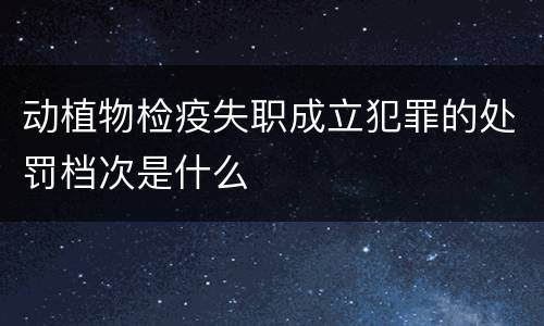 动植物检疫失职成立犯罪的处罚档次是什么