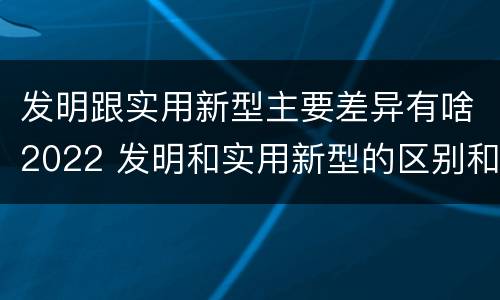 发明跟实用新型主要差异有啥2022 发明和实用新型的区别和联系有什么