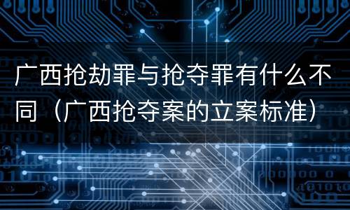 广西抢劫罪与抢夺罪有什么不同（广西抢夺案的立案标准）