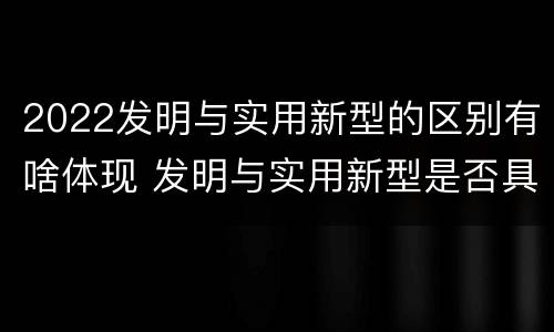 2022发明与实用新型的区别有啥体现 发明与实用新型是否具有实用性