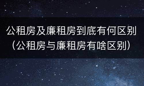 公租房及廉租房到底有何区别（公租房与廉租房有啥区别）