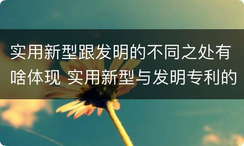 实用新型跟发明的不同之处有啥体现 实用新型与发明专利的区别有哪些