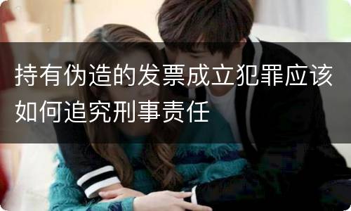 持有伪造的发票成立犯罪应该如何追究刑事责任