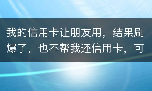 我的信用卡让朋友用，结果刷爆了，也不帮我还信用卡，可否告她