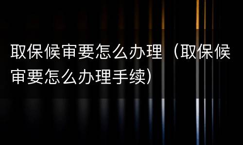 取保候审要怎么办理（取保候审要怎么办理手续）