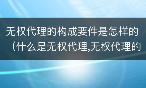 无权代理的构成要件是怎样的（什么是无权代理,无权代理的要件是什么）
