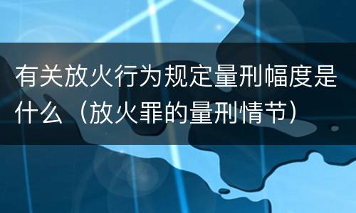 有关放火行为规定量刑幅度是什么（放火罪的量刑情节）