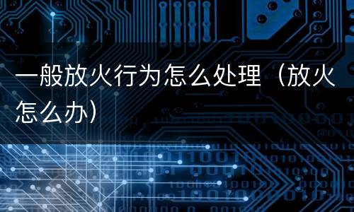 一般放火行为怎么处理（放火怎么办）