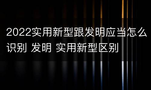 2022实用新型跟发明应当怎么识别 发明 实用新型区别