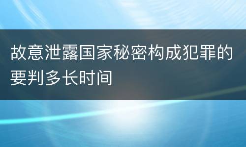 故意泄露国家秘密构成犯罪的要判多长时间